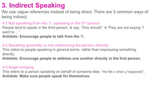 3. Indirect Speaking
We use vague references instead of being direct. There are 3 common ways of
being indirect.
4.1 Not speaking from the ‘I’, speaking in the 3rd person
People tend to speak in the third person, & say: “One should”  They are not saying “I
want to …”
Antidote: Encourage people to talk from the ‘I’.
4.2 Speaking generally or not addressing the person directly
This refers to people speaking in general terms, rather than expressing something
directly.
Antidote: Encourage people to address one another directly in the first person.
4.3 Angel-winging
This refers to a person speaking on behalf of someone else. “He felt x when y happened”,
Antidote: Make sure people speak for themselves.
 