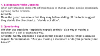 4. Sliding rather than Deciding
Often conversations slides into different topics or change without people consciously
agreeing on the direction.
Antidote:
Make the group conscious that they may be/are sliding off the topic suggest
they decide the direction i.e. “decide not slide”.
5. Questioning
We often use questions - especially in group settings - as a way of making a
statement in a soft or cushioned way.
Antidote: Gently challenge a question that doesn’t seem to reflect a genuine
request for information: “Are you making a statement or do you genuinely not
know?”
 