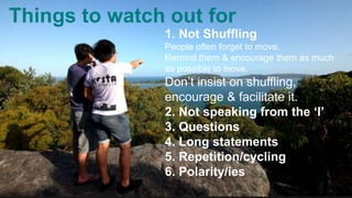 Things to watch out for
1. Not Shuffling
People often forget to move.
Remind them & encourage them as much
as possible to move.
Don’t insist on shuffling,
encourage & facilitate it.
2. Not speaking from the ‘I’
3. Questions
4. Long statements
5. Repetition/cycling
6. Polarity/ies
 