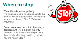 When there is a clear polarity
The ongoing cycling or edge suggests that
there is a clear polarity which now needs to
be resolved through Step 5 (Debate or
Argument)
Group seems on the point of making a
decision & there is a clear majority
Move into a decision & ask the people in
the minority what they need to go with?
You are now in Step 4
When to stop
 
