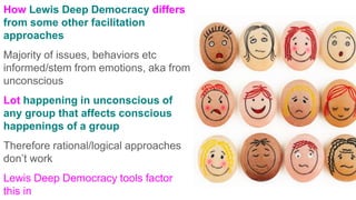 How Lewis Deep Democracy differs
from some other facilitation
approaches
Majority of issues, behaviors etc
informed/stem from emotions, aka from
unconscious
Lot happening in unconscious of
any group that affects conscious
happenings of a group
Therefore rational/logical approaches
don’t work
Lewis Deep Democracy tools factor
this in
 