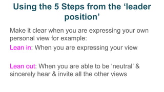 Using the 5 Steps from the ‘leader
position’
Make it clear when you are expressing your own
personal view for example:
Lean in: When you are expressing your view
Lean out: When you are able to be ‘neutral’ &
sincerely hear & invite all the other views
 