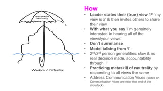 How
• Leader states their (true) view 1st ‘my
view is x’ & then invites others to share
their view
• With what you say ‘I’m genuinely
interested in hearing all of the
views/your views’
• Don’t summarise
• Model talking from ‘I’:
• 2nd/3rd person generalities slow & no
real decision made, accountability
through ‘I’
• Practicing metaskill of neutrality by
responding to all views the same
• Address Communication Vices (slides on
Communication Vices are near the end of the
slidedeck)
 