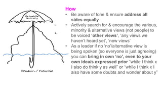 How
• Be aware of tone & ensure address all
sides equally
• Actively search for & encourage the various,
minority & alternative views (not people) to
be voiced ‘other views’, ‘any views we
haven’t heard yet’, ‘new views’
• As a leader if no ‘no’/alternative view is
being spoken (so everyone is just agreeing)
you can bring in own ‘no’, even to your
own idea/s expressed prior “while I think x
I also do think y as well” or “while I think x I
also have some doubts and wonder about y”
 