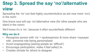 v
Step 3. Spread the say ‘no’/alternative
view
Spreading the ‘no’ can feel highly counterintuitive as are now more ‘no’s’
in the room
One brave soul will say ‘no’/alternative view (for other people who are
silent in the room)
We’ll know it’s a ‘no’, because it often sounds/feels different
Why we do it
• Recognise person with ‘no’ = spokesperson & more share ‘naysayer
role’, prevents role being personalised
• Avoid scapegoating (seeing people as ‘difficult’)
• Encourage participation, make it feel safe(r) to
• Creates climate for others to disagree
 