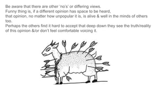 Be aware that there are other ‘no’s’ or differing views.
Funny thing is, if a different opinion has space to be heard,
that opinion, no matter how unpopular it is, is alive & well in the minds of others
too.
Perhaps the others find it hard to accept that deep down they see the truth/reality
of this opinion &/or don’t feel comfortable voicing it.
 