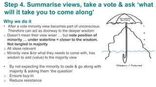 Why we do it
• After a vote minority view becomes part of unconscious.
Therefore can act as doorway to the deeper wisdom
o Doesn’t mean their view wiser … but note position of
minority … under waterline = closer to the wisdom.
Not tangled in majority
o All ideas relevant
o Minority view &/or what they needs to come with, has
wisdom to add (value) to the majority view
• By not expecting the minority to cede & go along with
majority & asking them ‘the question’
o Ensure buy-in
o Reduce resistance
Step 4. Summarise views, take a vote & ask ‘what
will it take you to come along’
 