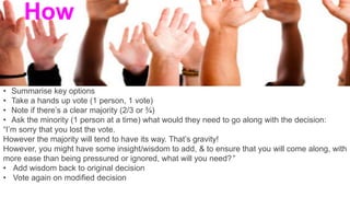 • Summarise key options
• Take a hands up vote (1 person, 1 vote)
• Note if there’s a clear majority (2/3 or ¾)
• Ask the minority (1 person at a time) what would they need to go along with the decision:
“I’m sorry that you lost the vote.
However the majority will tend to have its way. That’s gravity!
However, you might have some insight/wisdom to add, & to ensure that you will come along, with
more ease than being pressured or ignored, what will you need?”
• Add wisdom back to original decision
• Vote again on modified decision
How
 