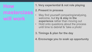 1. Very experiential & not role playing
2. Present in process
• May find yourself comparing/analysing,
welcome, but try & stay in the
experience rather than moving out
• Hold onto questions about the process
until time to debrief & ‘take a photo’
3. Timings & plan for the day
4. Encourage you to soak up opportunity
How
masterclass
will work
 
