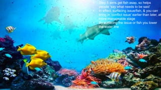 • Step 5 aims get fish asap, so helps
people ‘say what needs to be said’
• In effect, surfacing issue/fish, & you can
bring in ‘conflict issue’ earlier than later, at
more manageable stage
• By surfacing the issue or fish you lower
the water line
 