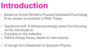 Introduction
• Based on Arnold Mindell’s Process Orientated Psychology
& his version or evolution of Role Theory
• Significant shift  Moved psychology away from focusing
on the individuals to:
o Focusing on the collective
o Field & energy theory, based on new physics
• A change from Newtonian to Quantum Physics
 