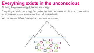 All living things are energy & that we are energy.
Everything exists in the energy field, all of the time, but almost all of it at an unconscious
level, because we are unaware of it, or not focused on it.
We can access it if we develop the conscious awareness.
Everything exists in the unconscious
 