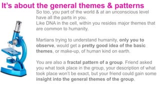 It’s about the general themes & patterns
So too, you part of the world & at an unconscious level
have all the parts in you.
Like DNA in the cell, within you resides major themes that
are common to humanity.
Martians trying to understand humanity, only you to
observe, would get a pretty good idea of the basic
themes, or make-up, of human kind on earth.
You are also a fractal pattern of a group. Friend asked
you what took place in the group, your description of what
took place won’t be exact, but your friend could gain some
insight into the general themes of the group.
 