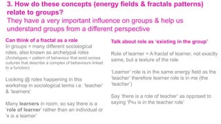 3. How do these concepts (energy fields & fractals patterns)
relate to groups?
They have a very important influence on groups & help us
understand groups from a different perspective
Can think of a fractal as a role
In groups = many different sociological
roles, also known as archetypal roles
(Archetypes = pattern of behaviour that exist across
cultures that describe a complex of behaviours linked
to a function)
Looking @ roles happening in this
workshop in sociological terms i.e. ‘teacher’
& ‘learners’
Many learners in room, so say there is a
‘role of learner’ rather than an individual or
‘x is a learner’
Talk about role as ‘existing in the group’
Role of learner = A fractal of learner, not exactly
same, but a texture of the role
‘Learner’ role is in the same energy field as the
‘teacher’ therefore learner role is in me (the
‘teacher’)
Say ‘there is a role of teacher’ as opposed to
saying ‘Pru is in the teacher role’
 