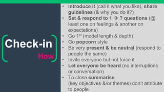 How
• Introduce it (call it what you like), share
guidelines (& why you do it?)
• Set & respond to 1  ? questions (@
least one on feelings & another on
expectations)
• Go 1st (model length & depth)
• Go popcorn style
• Be very present & be neutral (respond to
people the same)
• Invite everyone but not force it
• Let everyone be heard (no interruptions
or conversation)
• To close summarise
(key objectives &/or themes) don’t attribute
to people
Check-in
 