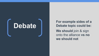 Debate
For example sides of a
Debate topic could be:
We should join & sign
onto the alliance vs no
we should not
 