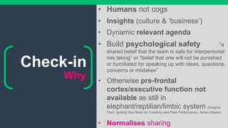 Why
• Humans not cogs
• Insights (culture & ‘business’)
• Dynamic relevant agenda
• Build psychological safety "a
shared belief that the team is safe for interpersonal
risk taking” or “belief that one will not be punished
or humiliated for speaking up with ideas, questions,
concerns or mistakes”
• Otherwise pre-frontal
cortex/executive function not
available as still in
elephant/reptilian/limbic system (Imagine
That!: Igniting Your Brain for Creativity and Peak Performance, James Mapes)
• Normalises sharing
Check-in
 