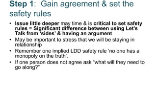 Step 1: Gain agreement & set the
safety rules
• Issue little deeper may time & is critical to set safety
rules = Significant difference between using Let’s
Talk from ‘sides’ & having an argument
• May be important to stress that we will be staying in
relationship
• Remember one implied LDD safety rule ‘no one has a
monopoly on the truth’.
• If one person does not agree ask “what will they need to
go along?”
 