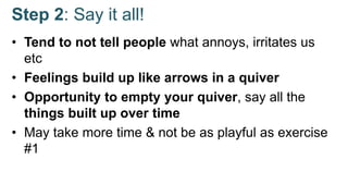 Step 2: Say it all!
• Tend to not tell people what annoys, irritates us
etc
• Feelings build up like arrows in a quiver
• Opportunity to empty your quiver, say all the
things built up over time
• May take more time & not be as playful as exercise
#1
 