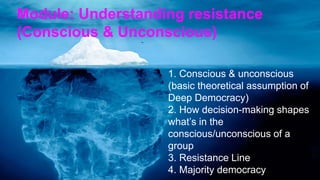 1. Conscious & unconscious
(basic theoretical assumption of
Deep Democracy)
2. How decision-making shapes
what’s in the
conscious/unconscious of a
group
3. Resistance Line
4. Majority democracy
Module: Understanding resistance
(Conscious & Unconscious)
 