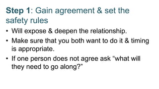 Step 1: Gain agreement & set the
safety rules
• Will expose & deepen the relationship.
• Make sure that you both want to do it & timing
is appropriate.
• If one person does not agree ask “what will
they need to go along?”
 