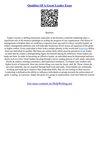 Qualities Of A Great Leader Essay
Qualities
Today's society is shifting drastically especially in the business world the leadership plays a
significant role in the business paradigm in scaling the progress of any organization. Our future of
management is brighter than we could have expected years ago and it is these versatile leaders' on
today's management platform who will help take businesses levels across all segments of the globe
to higher realms. Every individual is born with a unique identity in this world and leadership differs
from one individual to another. But there are certain skills which must be present in every leader
in order that he creates a distinguishing figure for himself among his followers. Great leaders are
made not born. In order in becoming an effective leader, an individual must be determined and have
desire such as a lion. Great leaders develop through a never–ending process of self–study, education
(books & audios), training (seminars'), and experience (mentors). To inspire your workers into
higher levels of teamwork, there are certain things you must be, know, and, do. These virtues do
not come naturally, but are acquired through hard work and study. Great leaders are continually
working and studying to improve their leadership skills; they are not resting on their success.
Leadership is defined as the ability to influence individuals or groups towards the achievement of
goals. Leading, as a process, shapes the goals of a group or organization, motivates behavior toward
the
Get more content on HelpWriting.net
 