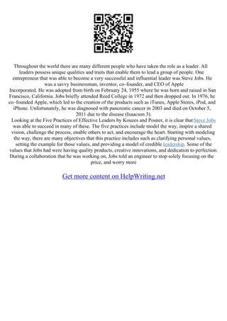 Throughout the world there are many different people who have taken the role as a leader. All
leaders possess unique qualities and traits that enable them to lead a group of people. One
entrepreneur that was able to become a very successful and influential leader was Steve Jobs. He
was a savvy businessman, inventor, co–founder, and CEO of Apple
Incorporated. He was adopted from birth on February 24, 1955 where he was born and raised in San
Francisco, California. Jobs briefly attended Reed College in 1972 and then dropped out. In 1976, he
co–founded Apple, which led to the creation of the products such as iTunes, Apple Stores, iPod, and
iPhone. Unfortunately, he was diagnosed with pancreatic cancer in 2003 and died on October 5,
2011 due to the disease (Isaacson 3).
Looking at the Five Practices of Effective Leaders by Kouzes and Posner, it is clear that Steve Jobs
was able to succeed in many of these. The five practices include model the way, inspire a shared
vision, challenge the process, enable others to act, and encourage the heart. Starting with modeling
the way, there are many objectives that this practice includes such as clarifying personal values,
setting the example for those values, and providing a model of credible leadership. Some of the
values that Jobs had were having quality products, creative innovations, and dedication to perfection.
During a collaboration that he was working on, Jobs told an engineer to stop solely focusing on the
price, and worry more
Get more content on HelpWriting.net
 