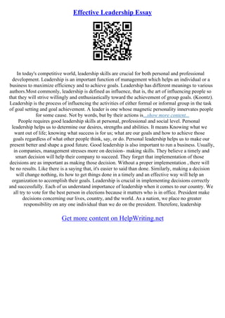 Effective Leadership Essay
In today's competitive world, leadership skills are crucial for both personal and professional
development. Leadership is an important function of management which helps an individual or a
business to maximize efficiency and to achieve goals. Leadership has different meanings to various
authors.Most commonly, leadership is defined as influence, that is, the art of influencing people so
that they will strive willingly and enthusiastically toward the achievement of group goals. (Koontz).
Leadership is the process of influencing the activities of either formal or informal group in the task
of goal setting and goal achievement. A leader is one whose magnetic personality innervates people
for some cause. Not by words, but by their actions is...show more content...
People requires good leadership skills at personal, professional and social level. Personal
leadership helps us to determine our desires, strengths and abilities. It means Knowing what we
want out of life; knowing what success is for us; what are our goals and how to achieve those
goals regardless of what other people think, say, or do. Personal leadership helps us to make our
present better and shape a good future. Good leadership is also important to run a business. Usually,
in companies, management stresses more on decision– making skills. They believe a timely and
smart decision will help their company to succeed. They forget that implementation of those
decisions are as important as making those decision. Without a proper implementation , there will
be no results. Like there is a saying that, it's easier to said than done. Similarly, making a decision
will change nothing, its how to get things done in a timely and an effective way will help an
organization to accomplish their goals. Leadership is crucial in implementing decisions correctly
and successfully. Each of us understand importance of leadership when it comes to our country. We
all try to vote for the best person in elections because it matters who is in office. President make
decisions concerning our lives, country, and the world. As a nation, we place no greater
responsibility on any one individual than we do on the president. Therefore, leadership
Get more content on HelpWriting.net
 