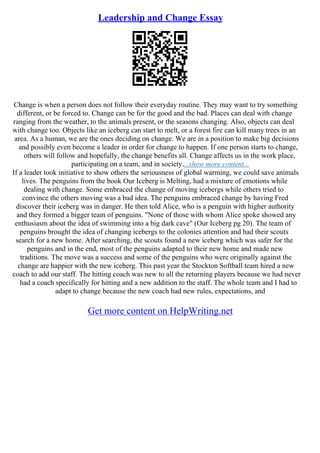 Leadership and Change Essay
Change is when a person does not follow their everyday routine. They may want to try something
different, or be forced to. Change can be for the good and the bad. Places can deal with change
ranging from the weather, to the animals present, or the seasons changing. Also, objects can deal
with change too. Objects like an iceberg can start to melt, or a forest fire can kill many trees in an
area. As a human, we are the ones deciding on change. We are in a position to make big decisions
and possibly even become a leader in order for change to happen. If one person starts to change,
others will follow and hopefully, the change benefits all. Change affects us in the work place,
participating on a team, and in society....show more content...
If a leader took initiative to show others the seriousness of global warming, we could save animals
lives. The penguins from the book Our Iceberg is Melting, had a mixture of emotions while
dealing with change. Some embraced the change of moving icebergs while others tried to
convince the others moving was a bad idea. The penguins embraced change by having Fred
discover their iceberg was in danger. He then told Alice, who is a penguin with higher authority
and they formed a bigger team of penguins. "None of those with whom Alice spoke showed any
enthusiasm about the idea of swimming into a big dark cave" (Our Iceberg pg 20). The team of
penguins brought the idea of changing icebergs to the colonies attention and had their scouts
search for a new home. After searching, the scouts found a new iceberg which was safer for the
penguins and in the end, most of the penguins adapted to their new home and made new
traditions. The move was a success and some of the penguins who were originally against the
change are happier with the new iceberg. This past year the Stockton Softball team hired a new
coach to add our staff. The hitting coach was new to all the returning players because we had never
had a coach specifically for hitting and a new addition to the staff. The whole team and I had to
adapt to change because the new coach had new rules, expectations, and
Get more content on HelpWriting.net
 