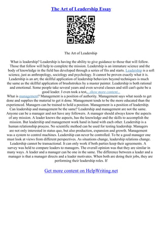 The Art of Leadership Essay
The Art of Leadership
What is leadership? Leadership is having the ability to give guidance to those that will follow.
Those that follow will help to complete the mission. Leadership is an immature science and the
body of knowledge in the field has developed through a series of fits and starts. Leadership is a soft
science, just as anthropology, sociology and psychology. It cannot be proven exactly what it is.
Leadership is an art; the skillful application of leadership behaviors beyond techniques is much
the same as the skillful application of brushstrokes by a master painter. Leadership is both rational
and emotional. Some people take several years and even several classes and still can't quite be a
good leader. I even took a test,...show more content...
What is management? Management is a position of authority. Management says what needs to get
done and supplies the material to get it done. Management tends to be the more educated than the
experienced. Managers can be trained to hold a position. Management is a position of leadership.
Can leadership and management be the same? Leadership and management are not the same.
Anyone can be a manager and not have any followers. A manager should always know the aspects
of any mission. A leader knows the aspects, has the knowledge and the skills to accomplish the
mission. But leadership and management work hand in hand with each other. Leadership is a
human relationship process. No scientific method can be used for testing leadership. Managers
are not only interested in status quo, but also production, expansion and growth. Management
was a system to control machines. Leadership can never be controlled. To be a good manager one
must look at views from different perspectives. As situations change, leadership relations change.
Leadership cannot be transactional. It can only work if both parties keep their agreements. A
survey was held to compare leaders to managers. The overall opinion was that they are similar in
many ways. A leader and a manager can be one in the same. The difference between a leader and a
manager is that a manager directs and a leader motivates. When both are doing their jobs, they are
performing their leadership roles. If
Get more content on HelpWriting.net
 