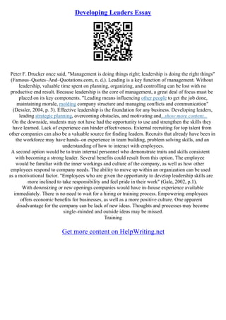 Developing Leaders Essay
Peter F. Drucker once said, "Management is doing things right; leadership is doing the right things"
(Famous–Quotes–And–Quotations.com, n. d.). Leading is a key function of management. Without
leadership, valuable time spent on planning, organizing, and controlling can be lost with no
productive end result. Because leadership is the core of management, a great deal of focus must be
placed on its key components. "Leading means influencing other people to get the job done,
maintaining morale, molding company structure and managing conflicts and communication"
(Dessler, 2004, p. 3). Effective leadership is the foundation for any business. Developing leaders,
leading strategic planning, overcoming obstacles, and motivating and...show more content...
On the downside, students may not have had the opportunity to use and strengthen the skills they
have learned. Lack of experience can hinder effectiveness. External recruiting for top talent from
other companies can also be a valuable source for finding leaders. Recruits that already have been in
the workforce may have hands–on experience in team building, problem solving skills, and an
understanding of how to interact with employees.
A second option would be to train internal personnel who demonstrate traits and skills consistent
with becoming a strong leader. Several benefits could result from this option. The employee
would be familiar with the inner workings and culture of the company, as well as how other
employees respond to company needs. The ability to move up within an organization can be used
as a motivational factor. "Employees who are given the opportunity to develop leadership skills are
more inclined to take responsibility and feel pride in their work" (Gale, 2002, p.1).
With downsizing or new openings companies would have in–house experience available
immediately. There is no need to wait for a hiring or training process. Empowering employees
offers economic benefits for businesses, as well as a more positive culture. One apparent
disadvantage for the company can be lack of new ideas. Thoughts and processes may become
single–minded and outside ideas may be missed.
Training
Get more content on HelpWriting.net
 