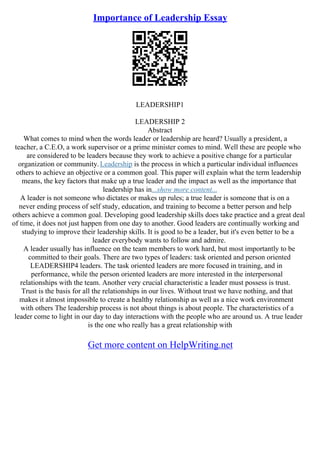 Importance of Leadership Essay
LEADERSHIP1
LEADERSHIP 2
Abstract
What comes to mind when the words leader or leadership are heard? Usually a president, a
teacher, a C.E.O, a work supervisor or a prime minister comes to mind. Well these are people who
are considered to be leaders because they work to achieve a positive change for a particular
organization or community.Leadership is the process in which a particular individual influences
others to achieve an objective or a common goal. This paper will explain what the term leadership
means, the key factors that make up a true leader and the impact as well as the importance that
leadership has in...show more content...
A leader is not someone who dictates or makes up rules; a true leader is someone that is on a
never ending process of self study, education, and training to become a better person and help
others achieve a common goal. Developing good leadership skills does take practice and a great deal
of time, it does not just happen from one day to another. Good leaders are continually working and
studying to improve their leadership skills. It is good to be a leader, but it's even better to be a
leader everybody wants to follow and admire.
A leader usually has influence on the team members to work hard, but most importantly to be
committed to their goals. There are two types of leaders: task oriented and person oriented
LEADERSHIP4 leaders. The task oriented leaders are more focused in training, and in
performance, while the person oriented leaders are more interested in the interpersonal
relationships with the team. Another very crucial characteristic a leader must possess is trust.
Trust is the basis for all the relationships in our lives. Without trust we have nothing, and that
makes it almost impossible to create a healthy relationship as well as a nice work environment
with others The leadership process is not about things is about people. The characteristics of a
leader come to light in our day to day interactions with the people who are around us. A true leader
is the one who really has a great relationship with
Get more content on HelpWriting.net
 
