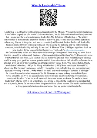 What is Leadership? Essay
Leadership is a difficult word to define and according to the Miriam–Webster Dictionary leadership
is the "office or position of a leader" (Miriam–Webster, 2010). This definition is definitely not one
that I would ascribe to when discussing leadership. My definition of leadership is "the ability
someone has to motivate and empower others to achieve a goal." Some may add to this definition,
others may discard it altogether and have a completely different definition. In the end, leadership
takes on many different forms depending on who is doing the defining and we end up asking
ourselves, what is leadership and why do we care? J. Thomas Wren (1995) put together a book to
help leaders define leadership for themselves. The Leader's...show more content...
As Gardner (1990) points out "Most men and women go through their lives using no more than a
fraction – usually a rather small fraction – of the potentialities within them" (p. 7). I happen to agree
with Gardner on this point. As a teacher you see numerous children who, with the proper training,
could be very great, positive leaders; yet due to their home situation or lack of self–confidence these
children grow up never knowing they have that possibility inside them. "We can do better. Much,
much better" (Gardner, 1990 p. 7). Along with Gardner (1990) Wren introduces Burns (1978)
who wrote The Crisis of Leadership. Initially, I thought a crisis in leadership was happening today
because according to Burns (1978) "One of the most universal cravings of our time is a hunger
for compelling and creative leadership" (p. 8). However, we need to keep in mind that Burns
wrote about this in 1978. So leadership and those who lead have been having problems for a
number of decades. "If we know all too much about our leader, we know far too little about
leadership" (Burns, 1978 p. 9). What Burns was trying to bring to the forefront was the idea that
we, as a public, know far too much about the personal lives of our leaders. The media has been able
to bring personal situations into our homes that we would not otherwise be
Get more content on HelpWriting.net
 
