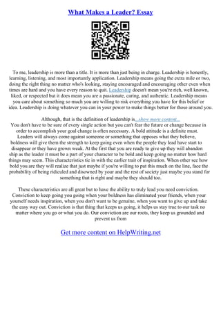 What Makes a Leader? Essay
To me, leadership is more than a title. It is more than just being in charge. Leadership is honestly,
learning, listening, and most importantly application. Leadership means going the extra mile or two,
doing the right thing no matter who's looking, staying encouraged and encouraging other even when
times are hard and you have every reason to quit. Leadership doesn't mean you're rich, well known,
liked, or respected but it does mean you are a passionate, caring, and authentic. Leadership means
you care about something so much you are willing to risk everything you have for this belief or
idea. Leadership is doing whatever you can in your power to make things better for those around you.
Although, that is the definition of leadership is...show more content...
You don't have to be sure of every single action but you can't fear the future or change because in
order to accomplish your goal change is often necessary. A bold attitude is a definite must.
Leaders will always come against someone or something that opposes what they believe,
boldness will give them the strength to keep going even when the people they lead have start to
disappear or they have grown weak. At the first that you are ready to give up they will abandon
ship as the leader it must be a part of your character to be bold and keep going no matter how hard
things may seem. This characteristics tie in with the earlier trait of inspiration. When other see how
bold you are they will realize that just maybe if you're willing to put this much on the line, face the
probability of being ridiculed and disowned by your and the rest of society just maybe you stand for
something that is right and maybe they should too.
These characteristics are all great but to have the ability to truly lead you need conviction.
Conviction to keep going you going when your boldness has eliminated your friends, when your
yourself needs inspiration, when you don't want to be genuine, when you want to give up and take
the easy way out. Conviction is that thing that keeps us going, it helps us stay true to our task no
matter where you go or what you do. Our conviction are our roots, they keep us grounded and
prevent us from
Get more content on HelpWriting.net
 