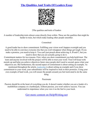 The Qualities And Traits Of Leaders Essay
2The qualities and traits of leaders
A number of leadership traits almost come directly from within. These are the qualities that might be
harder to train, but which make leading other people smoother.
Committed
A good leader has to show commitment. Fulfilling your vision won't happen overnight and you
need to be able to convince everyone else that you won't disappear when things get tough. If you
make a promise, you need to keep it. You can't just preach about achieving A, B and C, but you
need to show that you are actually going to do it.
Commitment matters for two reasons. First, when you show commitment you help build trust. The
team and anyone involved with the project will be able to trust your word. Trust will keep work
morale up and help you achieve objectives faster since people don't need to second–guess what your
objectives are. But furthermore, the second aspect of commitment is about setting an example. As
mentioned throughout the article, leadership is about setting an example and if you show
commitment to your word, your subordinates will be inspired to stick to their promises. Using your
own example of hard work, you will ensure the people around you feel motivated to do the same
thing.
Passionate
Passion should be at the heart of everything you do. It doesn't matter whether you are a leader of a
multibillion company or a lumberjack, without passion, you won't achieve success. You can
understand its importance when you view it as the fuel to your truck.
Get more content on HelpWriting.net
 