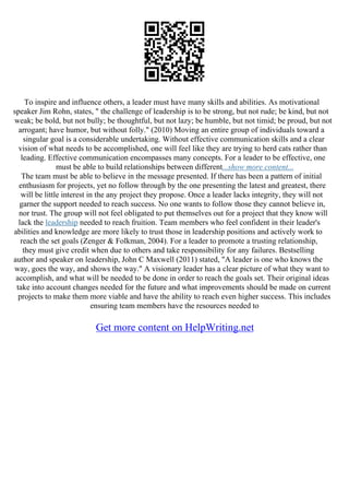 To inspire and influence others, a leader must have many skills and abilities. As motivational
speaker Jim Rohn, states, " the challenge of leadership is to be strong, but not rude; be kind, but not
weak; be bold, but not bully; be thoughtful, but not lazy; be humble, but not timid; be proud, but not
arrogant; have humor, but without folly." (2010) Moving an entire group of individuals toward a
singular goal is a considerable undertaking. Without effective communication skills and a clear
vision of what needs to be accomplished, one will feel like they are trying to herd cats rather than
leading. Effective communication encompasses many concepts. For a leader to be effective, one
must be able to build relationships between different...show more content...
The team must be able to believe in the message presented. If there has been a pattern of initial
enthusiasm for projects, yet no follow through by the one presenting the latest and greatest, there
will be little interest in the any project they propose. Once a leader lacks integrity, they will not
garner the support needed to reach success. No one wants to follow those they cannot believe in,
nor trust. The group will not feel obligated to put themselves out for a project that they know will
lack the leadership needed to reach fruition. Team members who feel confident in their leader's
abilities and knowledge are more likely to trust those in leadership positions and actively work to
reach the set goals (Zenger & Folkman, 2004). For a leader to promote a trusting relationship,
they must give credit when due to others and take responsibility for any failures. Bestselling
author and speaker on leadership, John C Maxwell (2011) stated, "A leader is one who knows the
way, goes the way, and shows the way." A visionary leader has a clear picture of what they want to
accomplish, and what will be needed to be done in order to reach the goals set. Their original ideas
take into account changes needed for the future and what improvements should be made on current
projects to make them more viable and have the ability to reach even higher success. This includes
ensuring team members have the resources needed to
Get more content on HelpWriting.net
 