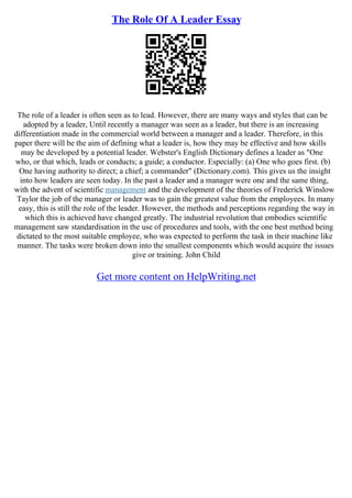 The Role Of A Leader Essay
The role of a leader is often seen as to lead. However, there are many ways and styles that can be
adopted by a leader, Until recently a manager was seen as a leader, but there is an increasing
differentiation made in the commercial world between a manager and a leader. Therefore, in this
paper there will be the aim of defining what a leader is, how they may be effective and how skills
may be developed by a potential leader. Webster's English Dictionary defines a leader as "One
who, or that which, leads or conducts; a guide; a conductor. Especially: (a) One who goes first. (b)
One having authority to direct; a chief; a commander" (Dictionary.com). This gives us the insight
into how leaders are seen today. In the past a leader and a manager were one and the same thing,
with the advent of scientific management and the development of the theories of Frederick Winslow
Taylor the job of the manager or leader was to gain the greatest value from the employees. In many
easy, this is still the role of the leader. However, the methods and perceptions regarding the way in
which this is achieved have changed greatly. The industrial revolution that embodies scientific
management saw standardisation in the use of procedures and tools, with the one best method being
dictated to the most suitable employee, who was expected to perform the task in their machine like
manner. The tasks were broken down into the smallest components which would acquire the issues
give or training. John Child
Get more content on HelpWriting.net
 