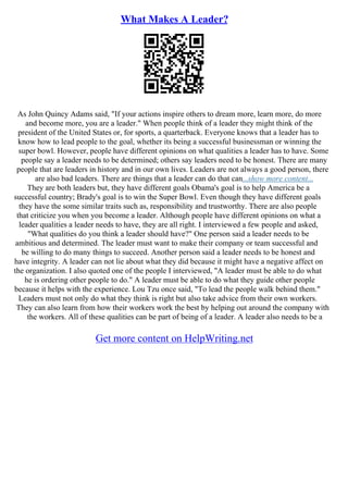 What Makes A Leader?
As John Quincy Adams said, "If your actions inspire others to dream more, learn more, do more
and become more, you are a leader." When people think of a leader they might think of the
president of the United States or, for sports, a quarterback. Everyone knows that a leader has to
know how to lead people to the goal, whether its being a successful businessman or winning the
super bowl. However, people have different opinions on what qualities a leader has to have. Some
people say a leader needs to be determined; others say leaders need to be honest. There are many
people that are leaders in history and in our own lives. Leaders are not always a good person, there
are also bad leaders. There are things that a leader can do that can...show more content...
They are both leaders but, they have different goals Obama's goal is to help America be a
successful country; Brady's goal is to win the Super Bowl. Even though they have different goals
they have the some similar traits such as, responsibility and trustworthy. There are also people
that criticize you when you become a leader. Although people have different opinions on what a
leader qualities a leader needs to have, they are all right. I interviewed a few people and asked,
"What qualities do you think a leader should have?" One person said a leader needs to be
ambitious and determined. The leader must want to make their company or team successful and
be willing to do many things to succeed. Another person said a leader needs to be honest and
have integrity. A leader can not lie about what they did because it might have a negative affect on
the organization. I also quoted one of the people I interviewed, "A leader must be able to do what
he is ordering other people to do." A leader must be able to do what they guide other people
because it helps with the experience. Lou Tzu once said, "To lead the people walk behind them."
Leaders must not only do what they think is right but also take advice from their own workers.
They can also learn from how their workers work the best by helping out around the company with
the workers. All of these qualities can be part of being of a leader. A leader also needs to be a
Get more content on HelpWriting.net
 