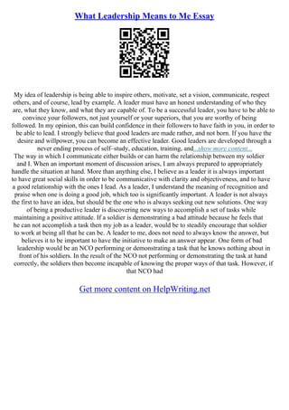 What Leadership Means to Me Essay
My idea of leadership is being able to inspire others, motivate, set a vision, communicate, respect
others, and of course, lead by example. A leader must have an honest understanding of who they
are, what they know, and what they are capable of. To be a successful leader, you have to be able to
convince your followers, not just yourself or your superiors, that you are worthy of being
followed. In my opinion, this can build confidence in their followers to have faith in you, in order to
be able to lead. I strongly believe that good leaders are made rather, and not born. If you have the
desire and willpower, you can become an effective leader. Good leaders are developed through a
never ending process of self–study, education, training, and...show more content...
The way in which I communicate either builds or can harm the relationship between my soldier
and I. When an important moment of discussion arises, I am always prepared to appropriately
handle the situation at hand. More than anything else, I believe as a leader it is always important
to have great social skills in order to be communicative with clarity and objectiveness, and to have
a good relationship with the ones I lead. As a leader, I understand the meaning of recognition and
praise when one is doing a good job, which too is significantly important. A leader is not always
the first to have an idea, but should be the one who is always seeking out new solutions. One way
of being a productive leader is discovering new ways to accomplish a set of tasks while
maintaining a positive attitude. If a soldier is demonstrating a bad attitude because he feels that
he can not accomplish a task then my job as a leader, would be to steadily encourage that soldier
to work at being all that he can be. A leader to me, does not need to always know the answer, but
believes it to be important to have the initiative to make an answer appear. One form of bad
leadership would be an NCO performing or demonstrating a task that he knows nothing about in
front of his soldiers. In the result of the NCO not performing or demonstrating the task at hand
correctly, the soldiers then become incapable of knowing the proper ways of that task. However, if
that NCO had
Get more content on HelpWriting.net
 