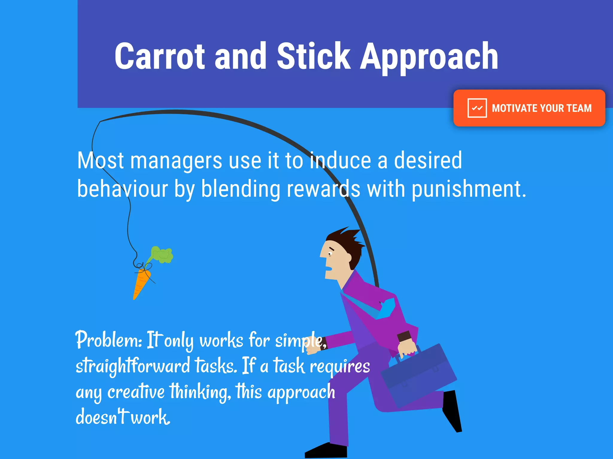 Carrot and Stick Approach
Most managers use it to induce a desired
behaviour by blending rewards with punishment.
Problem: It only works for simple,
straightforward tasks. If a task requires
any creative thinking, this approach
doesn't work.
 