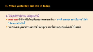 2. ให้คุณค่ากับวันวาน แต่อยู่กับวันนี้
 Babe Ruth นักกีฬาที่ยิ่งใหญ่ที่สุดของเบสบอลกล่าวว่า การตี homerun ของเมื่อวาน ไม่ทา
ให้ชนะเกมในวันนี้
 บทเรียนคือ มุ่งเน้นความท้าทายในปัจจุบัน และทิ้งความรุ่งเรืองในอดีตไว้ในอดีต
 