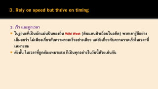3. เร็ว และถูกเวลา
 ในฐานะที่เป็นนักแม่นปืนของถิ่น Wild West (ดินแดนป่ าเถื่อนในอดีต) พวกเขารู้ดีอย่าง
เต็มอกว่า ไม่เพียงเกี่ยวกับความรวดเร็วอย่างเดียว แต่ยังเกี่ยวกับความรวดเร็วในเวลาที่
เหมาะสม
 ดังนั้น ในเวลาที่ถูกต้องเหมาะสม ก็เป็นทุกอย่างในวันนี้ ด้วยเช่นกัน
 