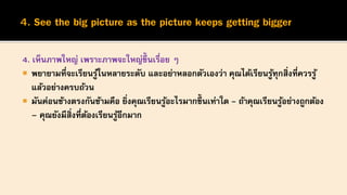 4. เห็นภาพใหญ่ เพราะภาพจะใหญ่ขึ้นเรื่อย ๆ
 พยายามที่จะเรียนรู้ในหลายระดับ และอย่าหลอกตัวเองว่า คุณได้เรียนรู้ทุกสิ่งที่ควรรู้
แล้วอย่างครบถ้วน
 มันค่อนข้างตรงกันข้ามคือ ยิ่งคุณเรียนรู้อะไรมากขึ้นเท่าใด - ถ้าคุณเรียนรู้อย่างถูกต้อง
– คุณยังมีสิ่งที่ต้องเรียนรู้อีกมาก
 