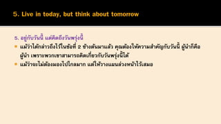 5. อยู่กับวันนี้ แต่คิดถึงวันพรุ่งนี้
 แม้ว่าได้กล่าวถึงไว้ในข้อที่ 2 ข้างต้นมาแล้ว คุณต้องให้ความสาคัญกับวันนี้ ผู้นาก็คือ
ผู้นา เพราะพวกเขาสามารถคิดเกี่ยวกับวันพรุ่งนี้ ได้
 แม้ว่าจะไม่ต้องมองไปไกลมาก แต่ให้วางแผนล่วงหน้าไว้เสมอ
 