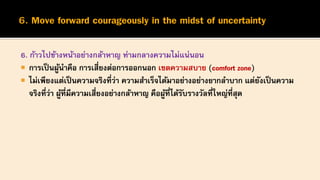 6. ก้าวไปข้างหน้าอย่างกล้าหาญ ท่ามกลางความไม่แน่นอน
 การเป็นผู้นาคือ การเสี่ยงต่อการออกนอก เขตความสบาย (comfort zone)
 ไม่เพียงแต่เป็นความจริงที่ว่า ความสาเร็จได้มาอย่างอย่างยากลาบาก แต่ยังเป็นความ
จริงที่ว่า ผู้ที่มีความเสี่ยงอย่างกล้าหาญ คือผู้ที่ได้รับรางวัลที่ใหญ่ที่สุด
 