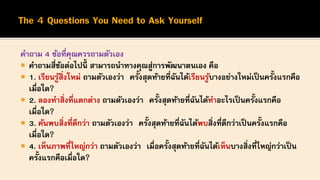 คาถาม 4 ข้อที่คุณควรถามตัวเอง
 คาถามสี่ข้อต่อไปนี้ สามารถนาทางคุณสู่การพัฒนาตนเอง คือ
 1. เรียนรู้สิ่งใหม่ ถามตัวเองว่า ครั้งสุดท้ายที่ฉันได้เรียนรู้บางอย่างใหม่เป็นครั้งแรกคือ
เมื่อใด?
 2. ลองทาสิ่งที่แตกต่าง ถามตัวเองว่า ครั้งสุดท้ายที่ฉันได้ทาอะไรเป็นครั้งแรกคือ
เมื่อใด?
 3. ค้นพบสิ่งที่ดีกว่า ถามตัวเองว่า ครั้งสุดท้ายที่ฉันได้พบสิ่งที่ดีกว่าเป็นครั้งแรกคือ
เมื่อใด?
 4. เห็นภาพที่ใหญ่กว่า ถามตัวเองว่า เมื่อครั้งสุดท้ายที่ฉันได้เห็นบางสิ่งที่ใหญ่กว่าเป็น
ครั้งแรกคือเมื่อใด?
 