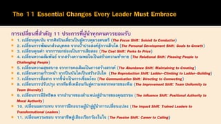 การเปลี่ยนที่สาคัญ 11 ประการที่ผู้นาทุกคนควรยอมรับ
 1. เปลี่ยนจุดเน้น จากศิลปินเดี่ยวเป็นผู้ควบคุมวงดนตรี (The Focus Shift: Soloist to Conductor)
 2. เปลี่ยนการพัฒนาส่วนบุคคล จากเป้าประสงค์สู่การเติบโต (The Personal Development Shift: Goals to Growth)
 3. เปลี่ยนคุณค่า จากการยกย่องเป็นการเสียสละ (The Cost Shift: Perks to Price)
 4. เปลี่ยนความสัมพันธ์ จากสร้างความพอใจเป็นสร้างความท้าทาย (The Relational Shift: Pleasing People to
Challenging People)
 5. เปลี่ยนความสุขสบาย จากการคงเดิมเป็นการสร้างสรรค์ (The Abundance Shift: Maintaining to Creating)
 6. เปลี่ยนความก้าวหน้า จากปีนบันไดเป็นสร้างบันได (The Reproduction Shift: Ladder-Climbing to Ladder-Building)
 7. เปลี่ยนการสื่อสาร จากชี้นาเป็นการเชื่อมโยง (The Communication Shift: Directing to Connecting)
 8. เปลี่ยนการปรับปรุง จากทีมที่เหมือนกันสู่ความหลากหลายของทีม (The Improvement Shift: Team Uniformity to
Team Diversity)
 9. เปลี่ยนการมีอิทธิพล จากอานาจของตาแหน่งสู่อานาจของคุณธรรม (The Influence Shift: Positional Authority to
Moral Authority)
 10. เปลี่ยนผลกระทบ จากการฝึกอบรมผู้นาสู่ผู้นาการเปลี่ยนแปลง (The Impact Shift: Trained Leaders to
Transformational Leaders)
 11. เปลี่ยนความชอบ จากอาชีพสู่เสียงเรียกร้องในใจ (The Passion Shift: Career to Calling)
 