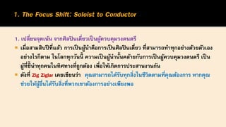 1. เปลี่ยนจุดเน้น จากศิลปินเดี่ยวเป็นผู้ควบคุมวงดนตรี
 เมื่อสามสิบปีที่แล้ว การเป็นผู้นาคือการเป็นศิลปินเดี่ยว ที่สามารถทาทุกอย่างด้วยตัวเอง
อย่างไรก็ตาม ในโลกทุกวันนี้ ความเป็นผู้นานั้นคล้ายกับการเป็นผู้ควบคุมวงดนตรี เป็น
ผู้ที่ชี้นาทุกคนในทิศทางที่ถูกต้อง เพื่อให้เกิดการประสานงานกัน
 ดังที่ Zig Ziglar เคยเขียนว่า คุณสามารถได้รับทุกสิ่งในชีวิตตามที่คุณต้องการ หากคุณ
ช่วยให้ผู้อื่นได้รับสิ่งที่พวกเขาต้องการอย่างเพียงพอ
 