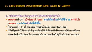2. เปลี่ยนการพัฒนาส่วนบุคคล จากเป้าประสงค์สู่การเติบโต
 Maxwell กล่าวว่า เป้าประสงค์ (Goals) ช่วยให้ผมทาอะไรได้ดีขึ้น แต่ การเติบโต
(Growth) ช่วยให้ผมเป็นในสิ่งที่ดีขึ้น
 ในศตวรรษที่ 21 สิ่งสาคัญคือ การเติบโตควรมาก่อนเป้าประสงค์
 สี่สิ่งที่คุณต้องให้ความสาคัญมากที่สุดได้แก่ ทัศนคติ ทักษะภาวะผู้นา การพัฒนา
ความสัมพันธ์ที่แข็งแกร่ง และการเตรียมความพร้อมให้ผู้อื่นดาเนินการแทนคุณ
 