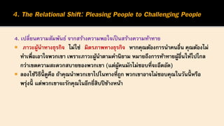 4. เปลี่ยนความสัมพันธ์ จากสร้างความพอใจเป็นสร้างความท้าทาย
 ภาวะผู้นาทางธุรกิจ ไม่ใช่ มิตรภาพทางธุรกิจ หากคุณต้องการนาคนอื่น คุณต้องไม่
ทาเพื่อเอาใจพวกเขา เพราะภาวะผู้นาตามคานิยาม หมายถึงการท้าทายผู้อื่นให้ไปไกล
กว่าเขตความสะดวกสบายของพวกเขา (แต่ผู้คนมักไม่ชอบที่จะอึดอัด)
 ลองใช้วิธีนี้ ดูคือ ถ้าคุณนาพวกเขาไปในทางที่ถูก พวกเขาอาจไม่ชอบคุณในวันนี้ หรือ
พรุ่งนี้ แต่พวกเขาจะรักคุณในอีกยี่สิบปีข้างหน้า
 
